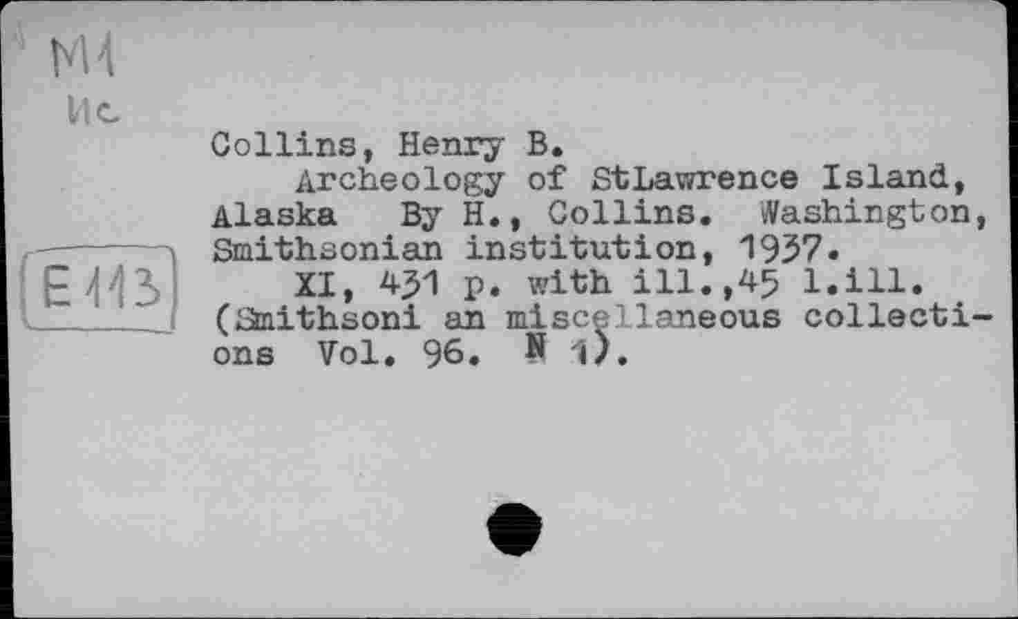 ﻿H 4
Ис
E
______j
Collins, Henry B.
Archeology of StLawrence Island, Alaska By H., Collins. Washington, Smithsonian institution, 1957«
XI, 451 p. with ill.,45 l.ill. (Smithsoni an miscellaneous collections Vol. 96. N i).